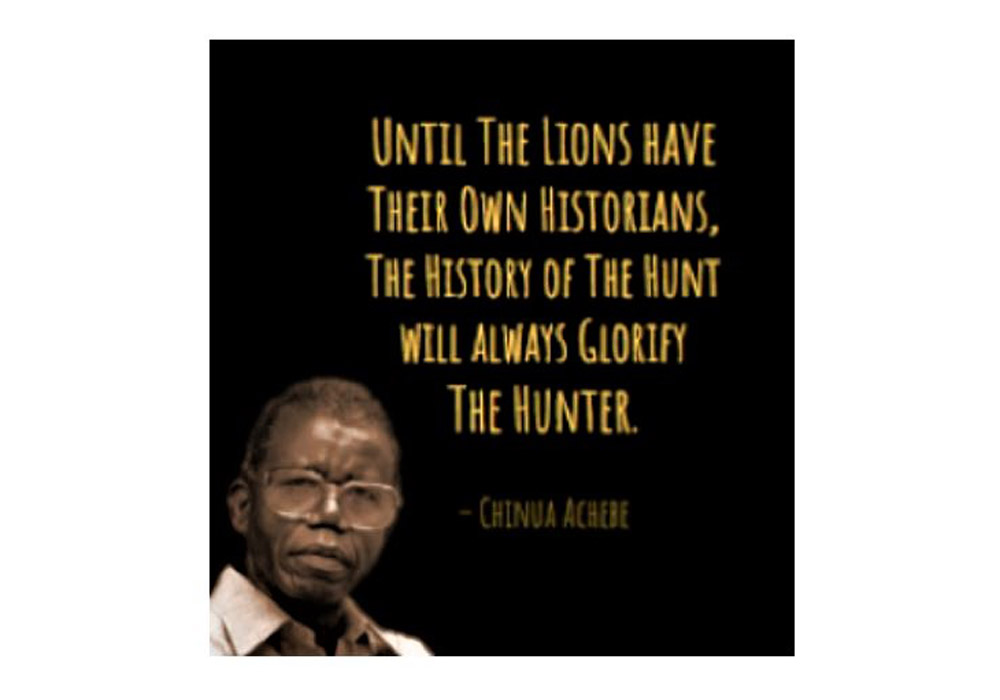 Until the lions have their own historians, the history of the hunt will always glorify the hunter - Chinua Achebe